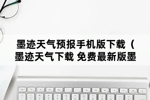 墨迹天气预报手机版下载（墨迹天气下载 免费最新版墨迹天气预报）