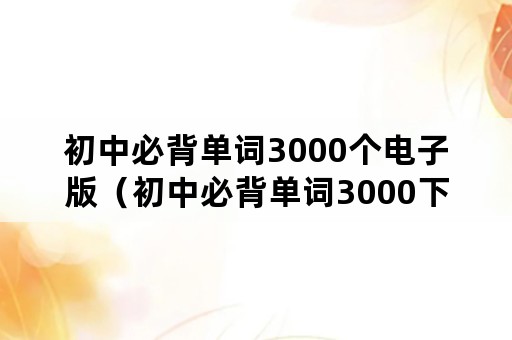 初中必背单词3000个电子版（初中必背单词3000下载）