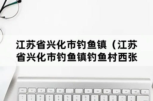 江苏省兴化市钓鱼镇（江苏省兴化市钓鱼镇钓鱼村西张组）