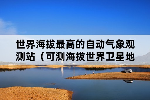 世界海拔最高的自动气象观测站（可测海拔世界卫星地图在线）