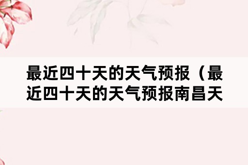 最近四十天的天气预报（最近四十天的天气预报南昌天气）