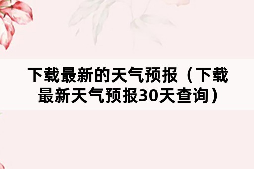 下载最新的天气预报（下载最新天气预报30天查询）