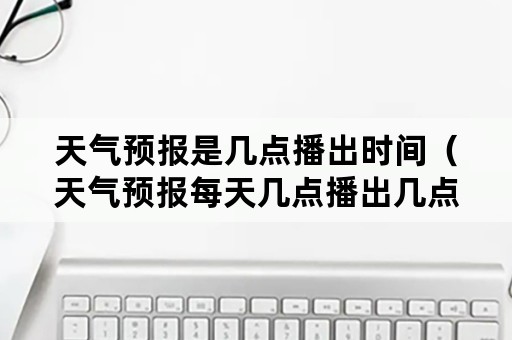 天气预报是几点播出时间（天气预报每天几点播出几点结束）