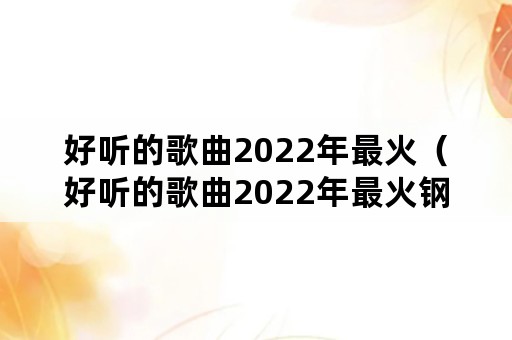 好听的歌曲2022年最火（好听的歌曲2022年最火钢琴谱）