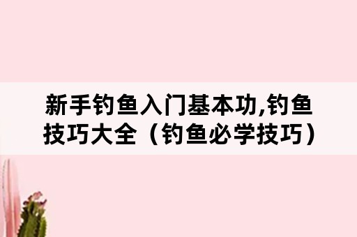 新手钓鱼入门基本功,钓鱼技巧大全（钓鱼必学技巧）