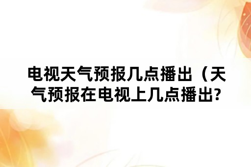 电视天气预报几点播出（天气预报在电视上几点播出?）