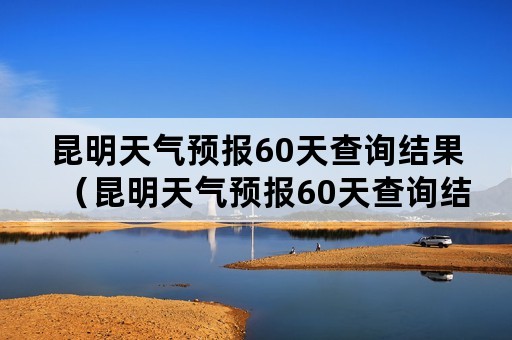 昆明天气预报60天查询结果（昆明天气预报60天查询结果电话）