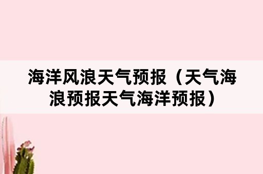 海洋风浪天气预报（天气海浪预报天气海洋预报）