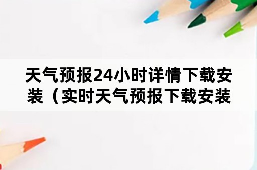 天气预报24小时详情下载安装（实时天气预报下载安装）