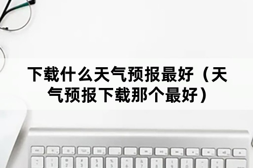下载什么天气预报最好（天气预报下载那个最好）