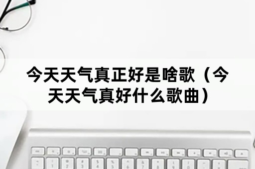 今天天气真正好是啥歌（今天天气真好什么歌曲）