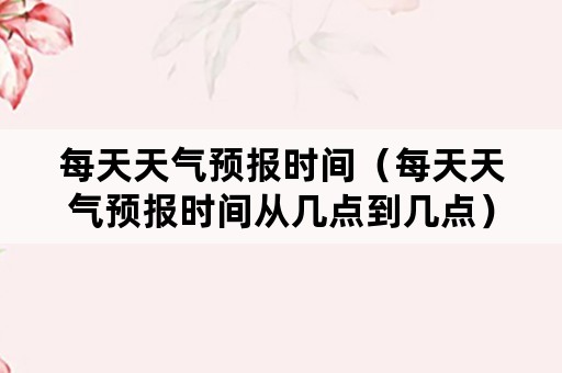 每天天气预报时间（每天天气预报时间从几点到几点）