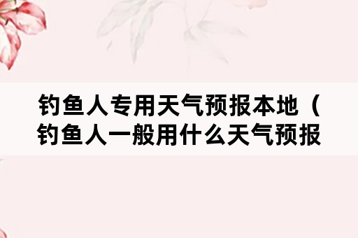 钓鱼人专用天气预报本地（钓鱼人一般用什么天气预报）