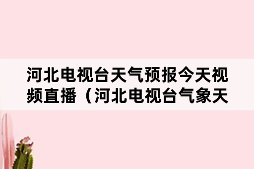 河北电视台天气预报今天视频直播（河北电视台气象天气预报视频）