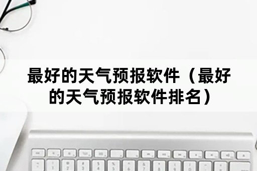 最好的天气预报软件（最好的天气预报软件排名）