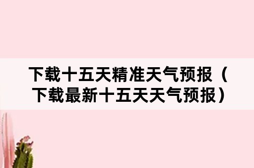 下载十五天精准天气预报（下载最新十五天天气预报）