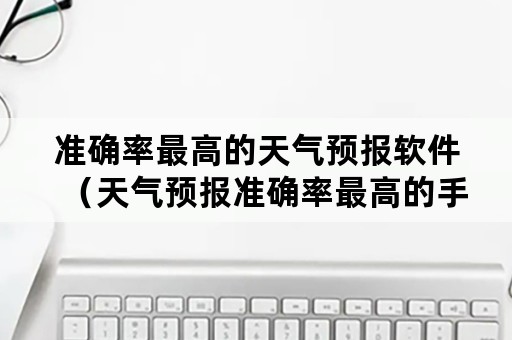 准确率最高的天气预报软件（天气预报准确率最高的手机软件）