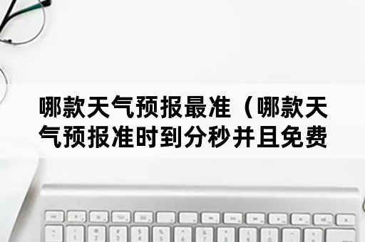 哪款天气预报最准（哪款天气预报准时到分秒并且免费使用的?）