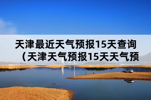 天津最近天气预报15天查询（天津天气预报15天天气预报查询）