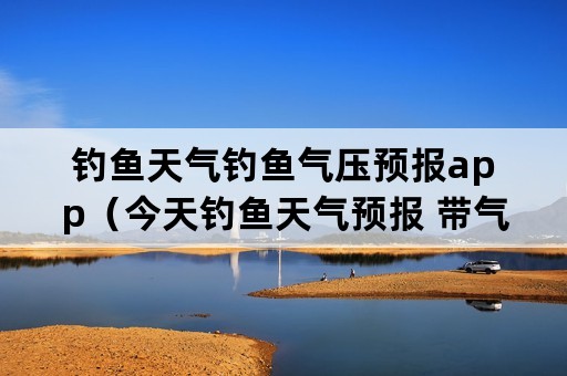 钓鱼天气钓鱼气压预报app（今天钓鱼天气预报 带气压的天气预报）