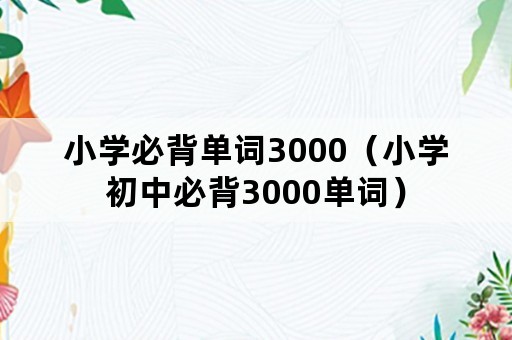 小学必背单词3000（小学初中必背3000单词）