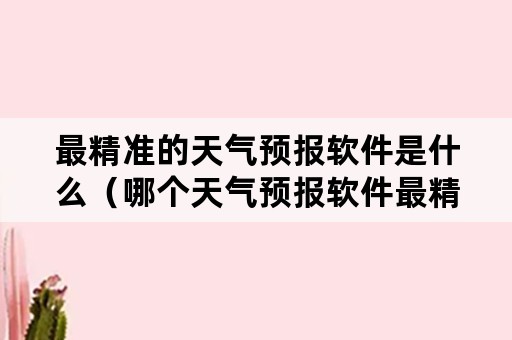 最精准的天气预报软件是什么（哪个天气预报软件最精准）