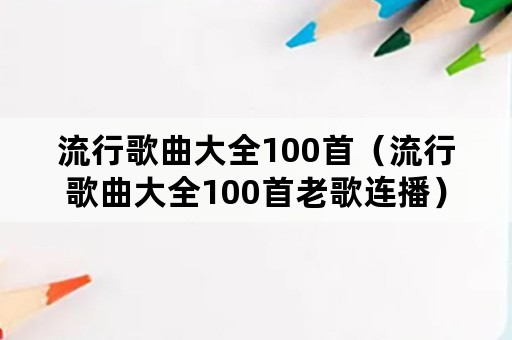 流行歌曲大全100首（流行歌曲大全100首老歌连播）