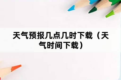 天气预报几点几时下载（天气时间下载）