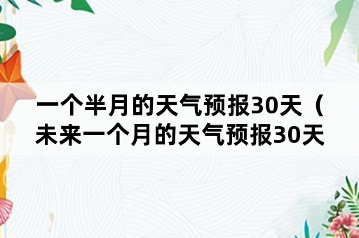 一个半月的天气预报30天（未来一个月的天气预报30天）