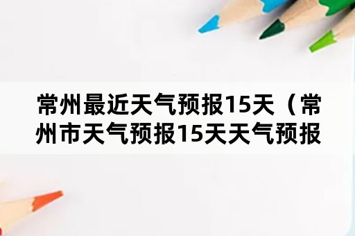 常州最近天气预报15天（常州市天气预报15天天气预报）