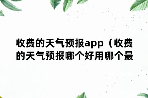 收费的天气预报app（收费的天气预报哪个好用哪个最准确）