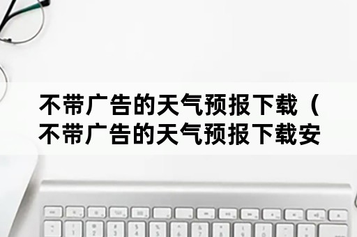 不带广告的天气预报下载（不带广告的天气预报下载安装）