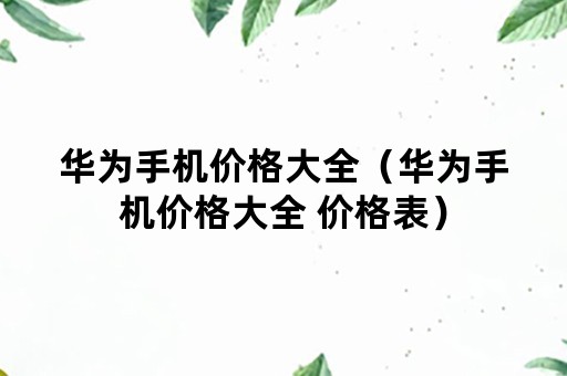 华为手机价格大全（华为手机价格大全 价格表）