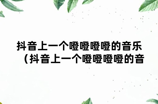 抖音上一个噔噔噔噔的音乐（抖音上一个噔噔噔噔的音乐伤感）