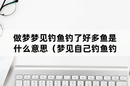 做梦梦见钓鱼钓了好多鱼是什么意思（梦见自己钓鱼钓了很多鱼是什么意思）