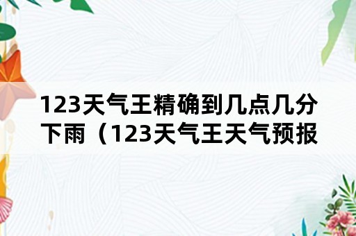 123天气王精确到几点几分下雨(123天气王天气预报) 123天气王精确到几点几分下雨(123天气王天气预报)