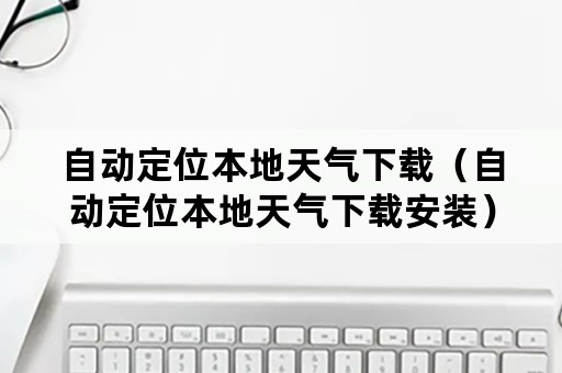自动定位本地天气下载(自动定位本地天气下载安装) 自动定位本地天气下载(自动定位本地天气下载安装)