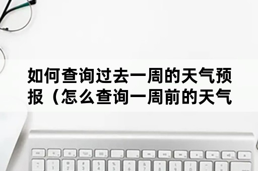 如何查询过去一周的天气预报（怎么查询一周前的天气预报）