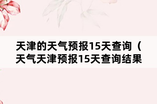 天津的天气预报15天查询（天气天津预报15天查询结果）