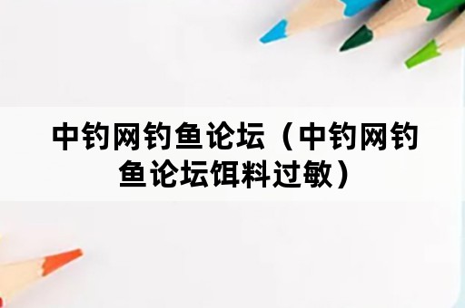 中钓网钓鱼论坛（中钓网钓鱼论坛饵料过敏）