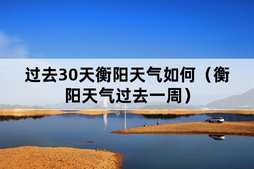 过去30天衡阳天气如何（衡阳天气过去一周）