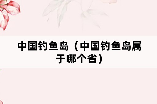 中国钓鱼岛（中国钓鱼岛属于哪个省）