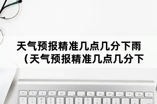 天气预报精准几点几分下雨（天气预报精准几点几分下雨怎样开起）
