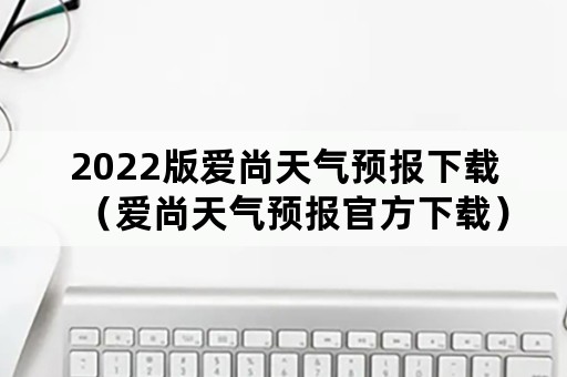 2022版爱尚天气预报下载（爱尚天气预报官方下载）