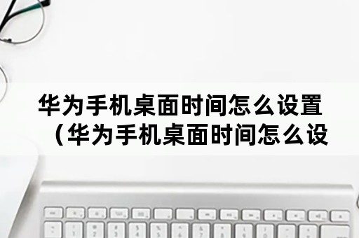 华为手机桌面时间怎么设置（华为手机桌面时间怎么设置成黑色）