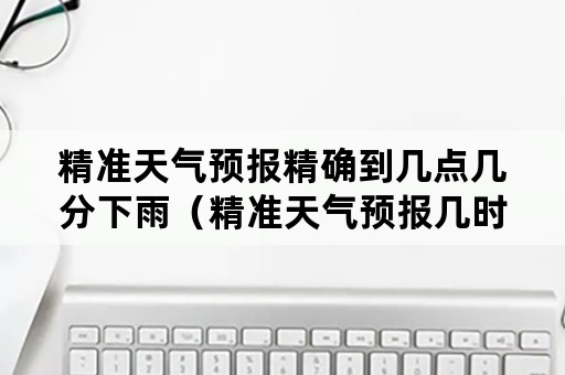 精准天气预报精确到几点几分下雨（精准天气预报几时几分下雨）