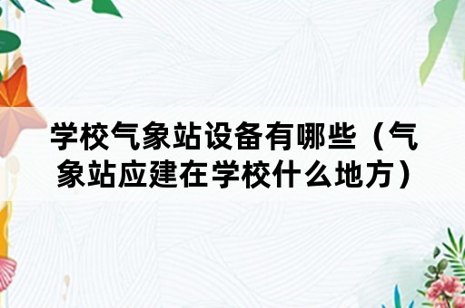 学校气象站设备有哪些（气象站应建在学校什么地方）