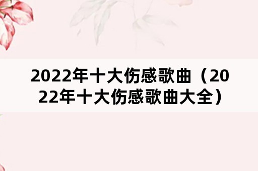 2022年十大伤感歌曲（2022年十大伤感歌曲大全）