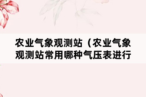 农业气象观测站（农业气象观测站常用哪种气压表进行观测?）