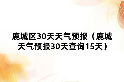 鹿城区30天天气预报（鹿城天气预报30天查询15天）